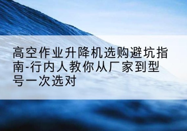 苍溪升降平台厂家-高空作业升降机选购避坑指南-行内人教你从厂家到型号一次选对