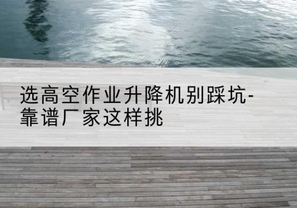 苍溪剪叉式升降机厂家-选高空作业升降机别踩坑-靠谱厂家这样挑