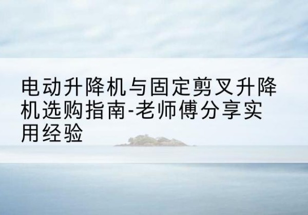 苍溪电动升降机怎么选-电动升降机与固定剪叉升降机选购指南-老师傅分享实用经验