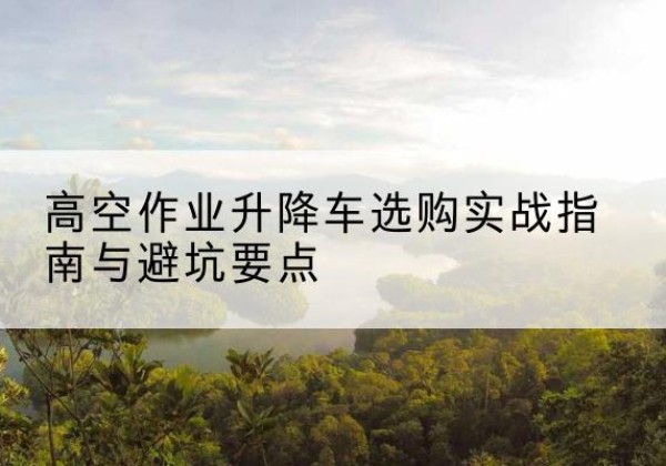 苍溪升降车怎么选-高空作业升降车选购实战指南与避坑要点